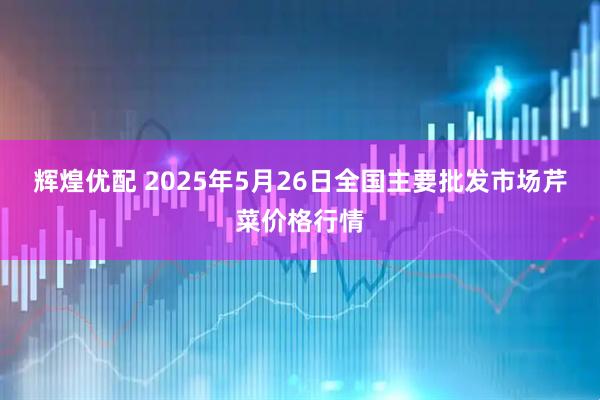 辉煌优配 2025年5月26日全国主要批发市场芹菜价格行情
