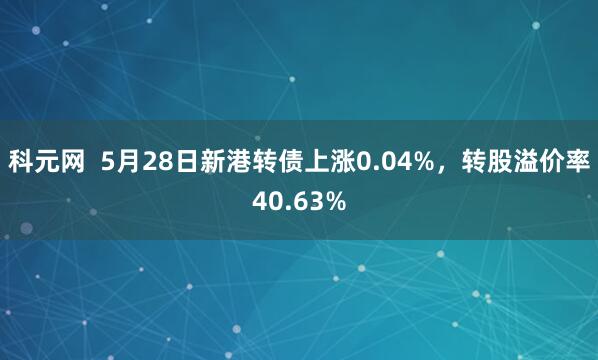 科元网  5月28日新港转债上涨0.04%，转股溢价率40.63%