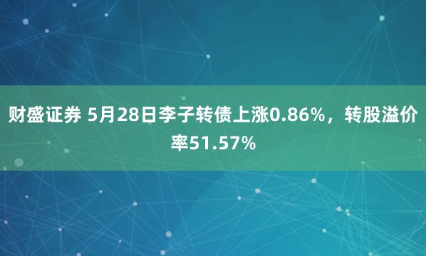 财盛证券 5月28日李子转债上涨0.86%，转股溢价率51.57%