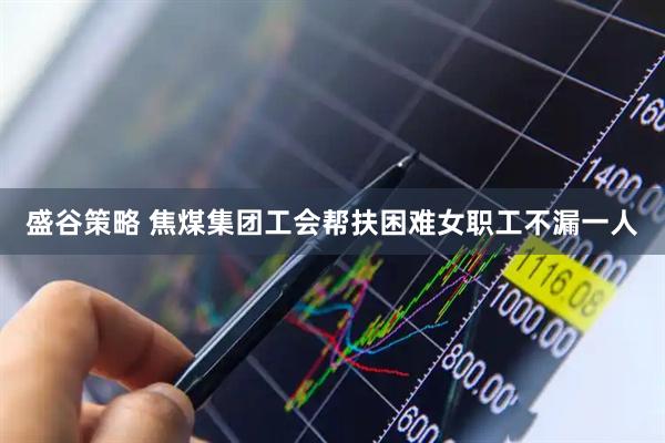 盛谷策略 焦煤集团工会帮扶困难女职工不漏一人