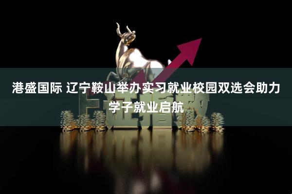 港盛国际 辽宁鞍山举办实习就业校园双选会助力学子就业启航