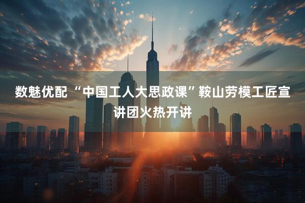 数魅优配 “中国工人大思政课”鞍山劳模工匠宣讲团火热开讲