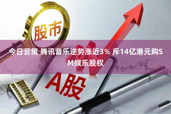 今日云策 腾讯音乐逆势涨近3% 斥14亿港元购SM娱乐股权