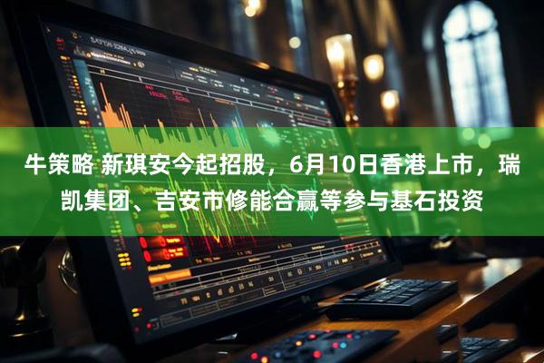 牛策略 新琪安今起招股，6月10日香港上市，瑞凯集团、吉安市修能合赢等参与基石投资