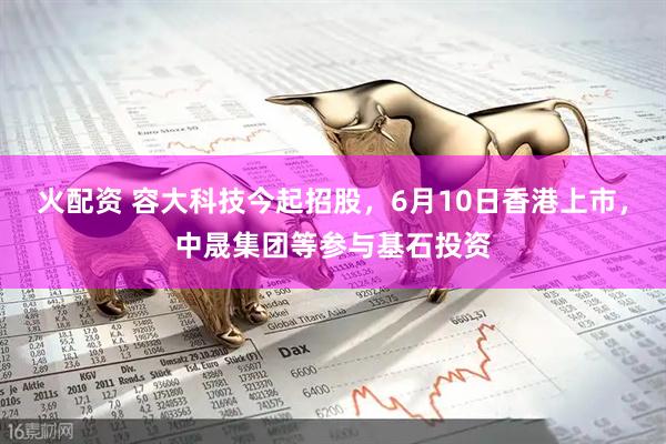 火配资 容大科技今起招股，6月10日香港上市，中晟集团等参与基石投资