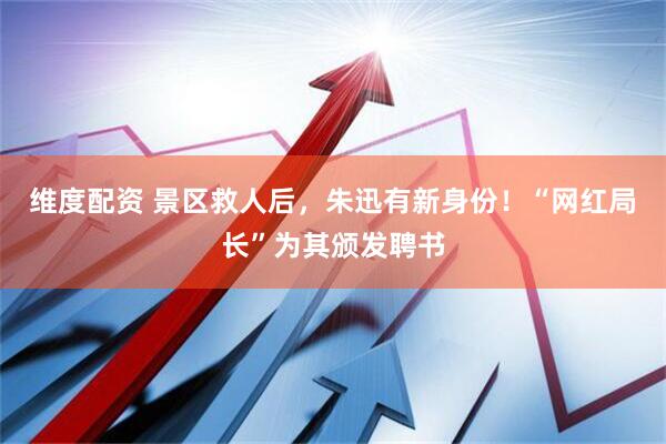 维度配资 景区救人后，朱迅有新身份！“网红局长”为其颁发聘书