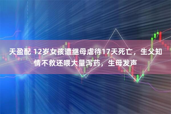 天盈配 12岁女孩遭继母虐待17天死亡，生父知情不救还喂大量泻药，生母发声