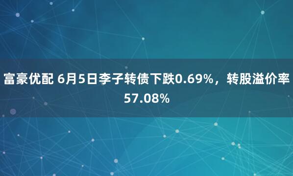 富豪优配 6月5日李子转债下跌0.69%，转股溢价率57.08%