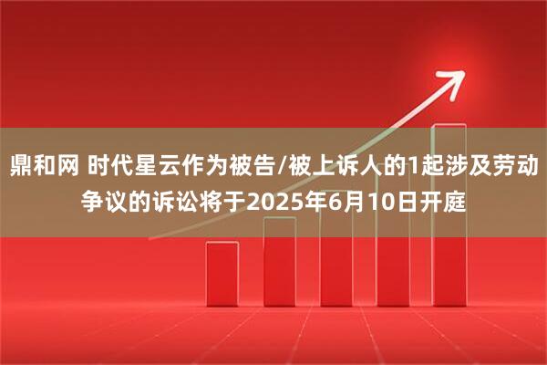 鼎和网 时代星云作为被告/被上诉人的1起涉及劳动争议的诉讼将于2025年6月10日开庭