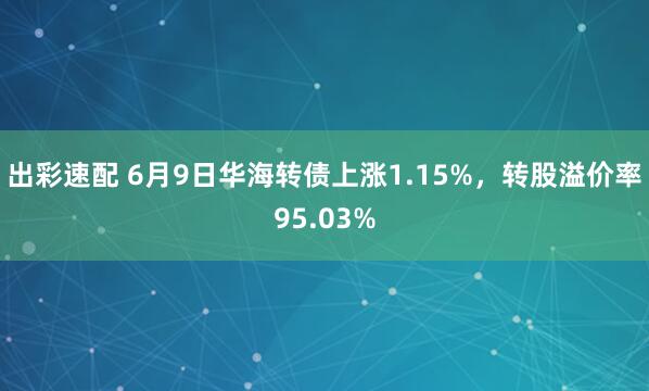 出彩速配 6月9日华海转债上涨1.15%，转股溢价率95.03%