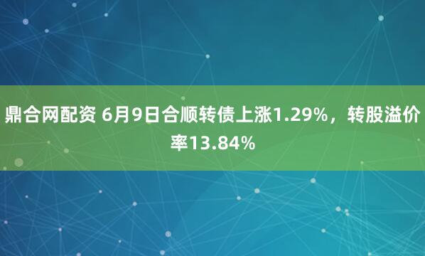 鼎合网配资 6月9日合顺转债上涨1.29%，转股溢价率13.84%