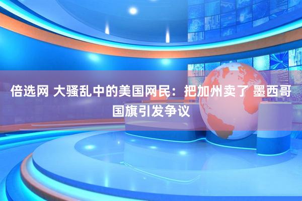 倍选网 大骚乱中的美国网民：把加州卖了 墨西哥国旗引发争议