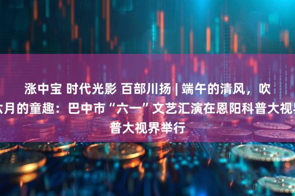 涨中宝 时代光影 百部川扬 | 端午的清风，吹来了六月的童趣：巴中市“六一”文艺汇演在恩阳科普大视界举行