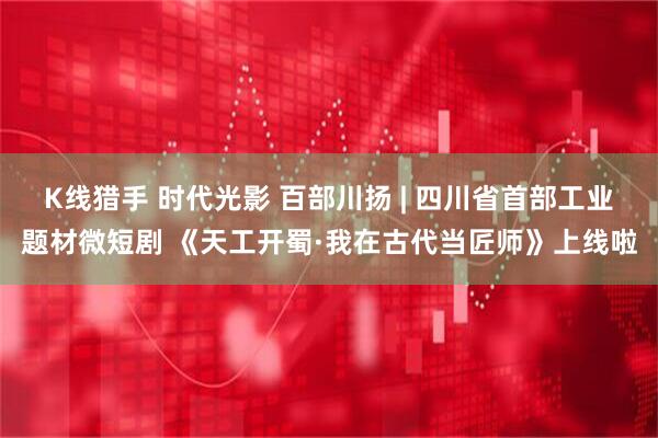 K线猎手 时代光影 百部川扬 | 四川省首部工业题材微短剧 《天工开蜀·我在古代当匠师》上线啦