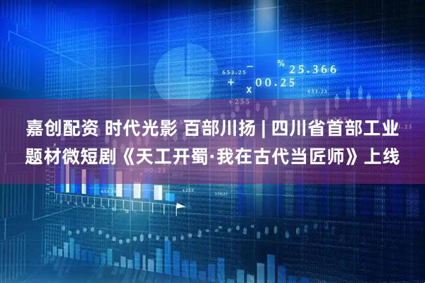 嘉创配资 时代光影 百部川扬 | 四川省首部工业题材微短剧《天工开蜀·我在古代当匠师》上线