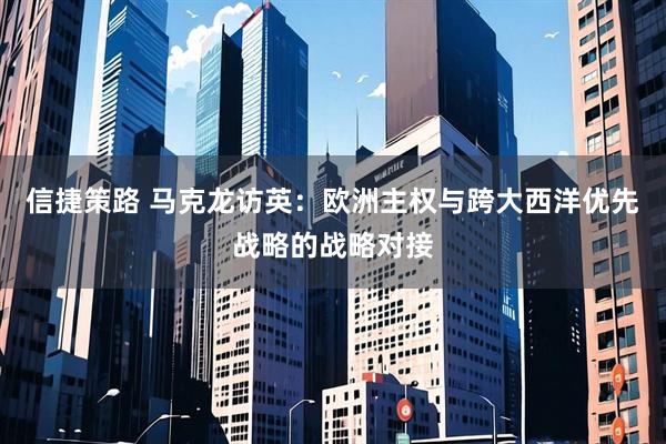 信捷策路 马克龙访英：欧洲主权与跨大西洋优先战略的战略对接
