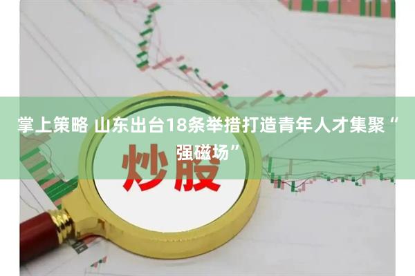掌上策略 山东出台18条举措打造青年人才集聚“强磁场”