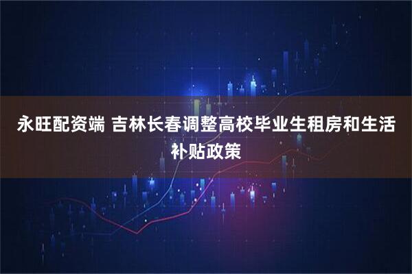 永旺配资端 吉林长春调整高校毕业生租房和生活补贴政策