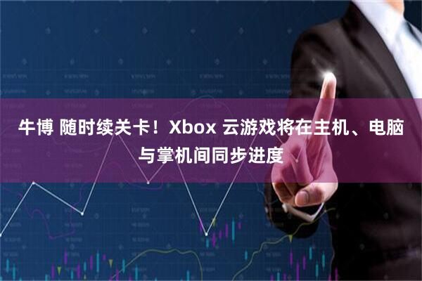 牛博 随时续关卡！Xbox 云游戏将在主机、电脑与掌机间同步进度