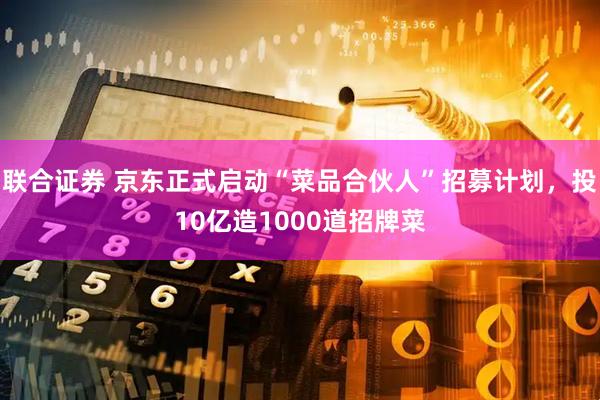联合证券 京东正式启动“菜品合伙人”招募计划，投10亿造1000道招牌菜