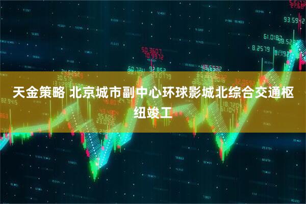 天金策略 北京城市副中心环球影城北综合交通枢纽竣工