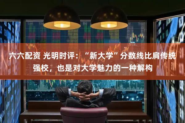 六六配资 光明时评：“新大学”分数线比肩传统强校，也是对大学魅力的一种解构