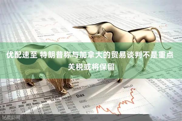 优配速至 特朗普称与加拿大的贸易谈判不是重点 关税或将保留