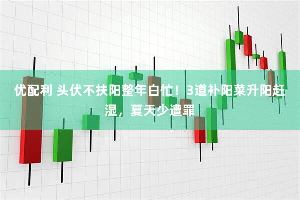 优配利 头伏不扶阳整年白忙！3道补阳菜升阳赶湿，夏天少遭罪