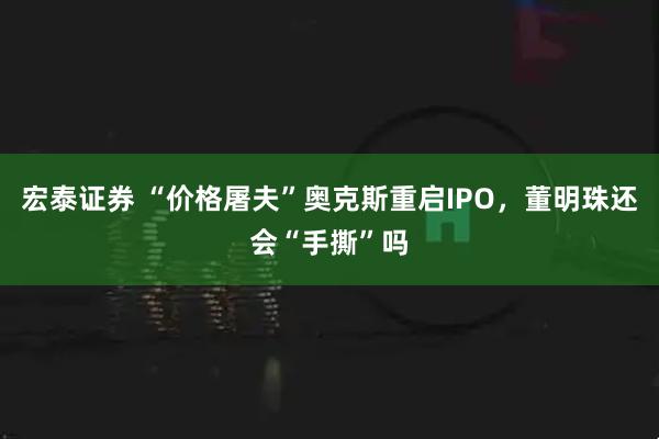 宏泰证券 “价格屠夫”奥克斯重启IPO，董明珠还会“手撕”吗