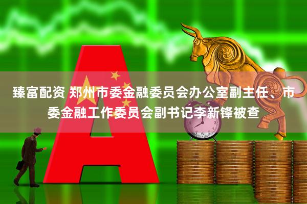 臻富配资 郑州市委金融委员会办公室副主任、市委金融工作委员会副书记李新锋被查