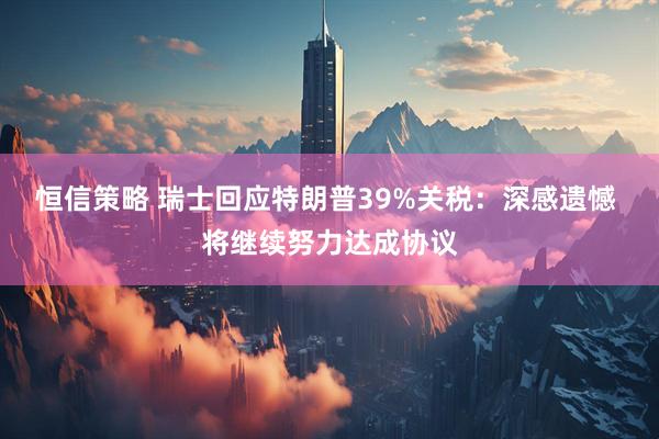 恒信策略 瑞士回应特朗普39%关税：深感遗憾 将继续努力达成协议