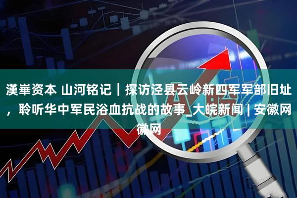 漢崋资本 山河铭记｜探访泾县云岭新四军军部旧址，聆听华中军民浴血抗战的故事_大皖新闻 | 安徽网