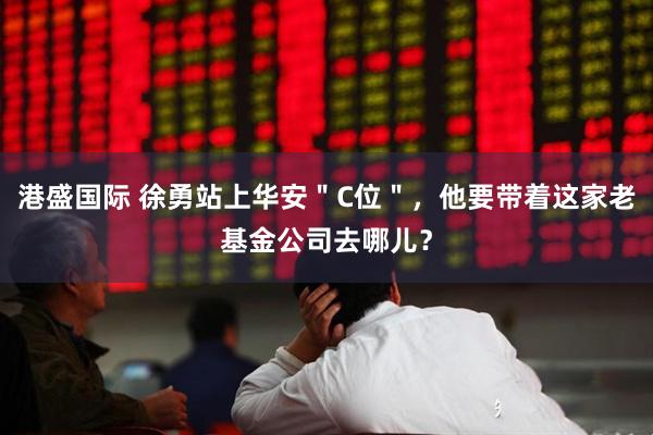 港盛国际 徐勇站上华安＂C位＂，他要带着这家老基金公司去哪儿？