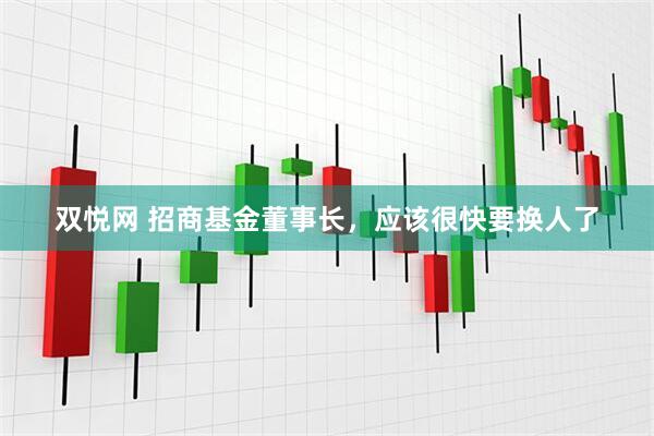 双悦网 招商基金董事长，应该很快要换人了