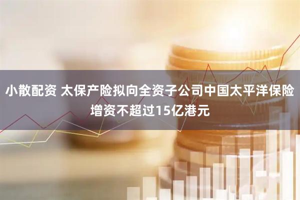 小散配资 太保产险拟向全资子公司中国太平洋保险增资不超过15亿港元