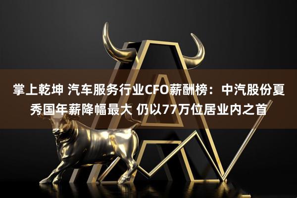 掌上乾坤 汽车服务行业CFO薪酬榜：中汽股份夏秀国年薪降幅最大 仍以77万位居业内之首