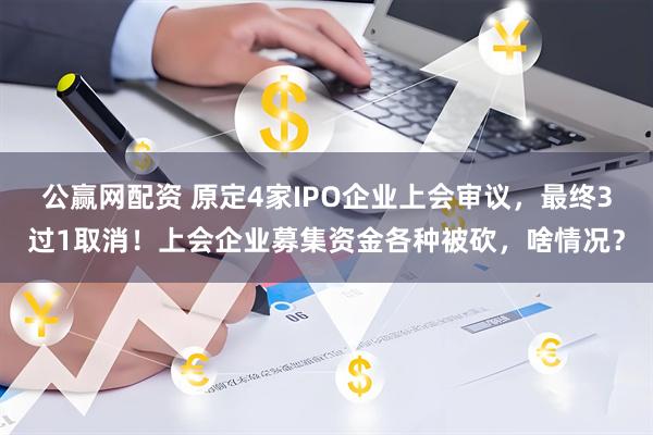 公赢网配资 原定4家IPO企业上会审议，最终3过1取消！上会企业募集资金各种被砍，啥情况？