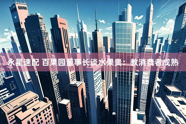 永星速配 百果园董事长谈水果贵：教消费者成熟
