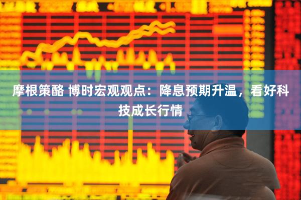 摩根策酪 博时宏观观点：降息预期升温，看好科技成长行情