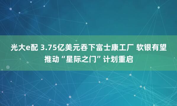 光大e配 3.75亿美元吞下富士康工厂 软银有望推动“星际之门”计划重启