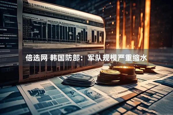 倍选网 韩国防部：军队规模严重缩水