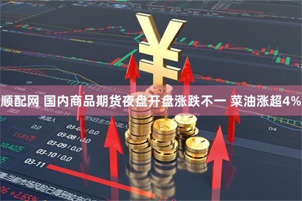 顺配网 国内商品期货夜盘开盘涨跌不一 菜油涨超4%