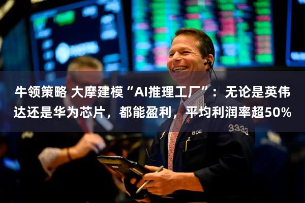 牛领策略 大摩建模“AI推理工厂”：无论是英伟达还是华为芯片，都能盈利，平均利润率超50%