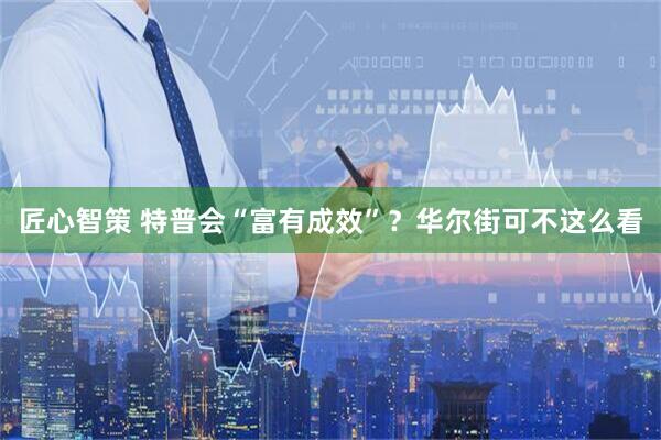 匠心智策 特普会“富有成效”？华尔街可不这么看