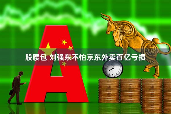 股腰包 刘强东不怕京东外卖百亿亏损