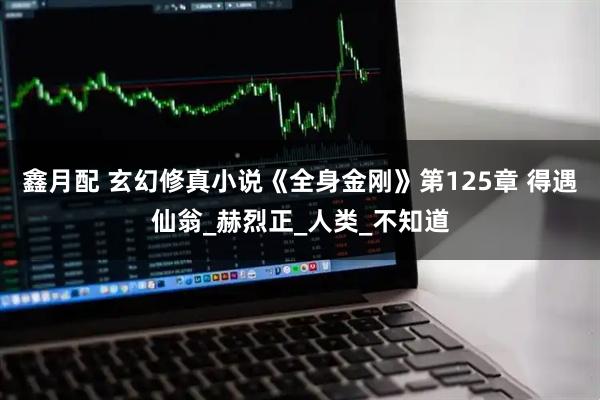 鑫月配 玄幻修真小说《全身金刚》第125章 得遇仙翁_赫烈正_人类_不知道