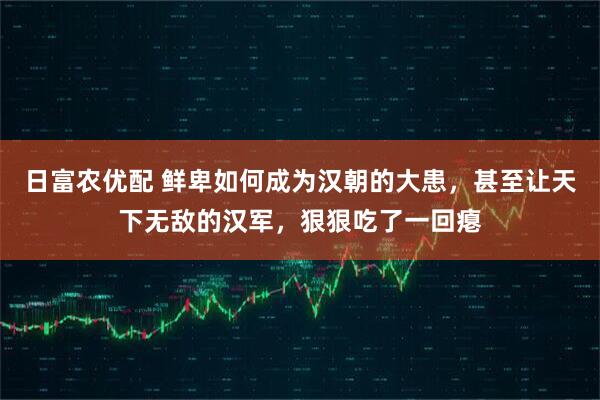 日富农优配 鲜卑如何成为汉朝的大患,甚至让天下无敌的汉军,狠狠吃了一回瘪