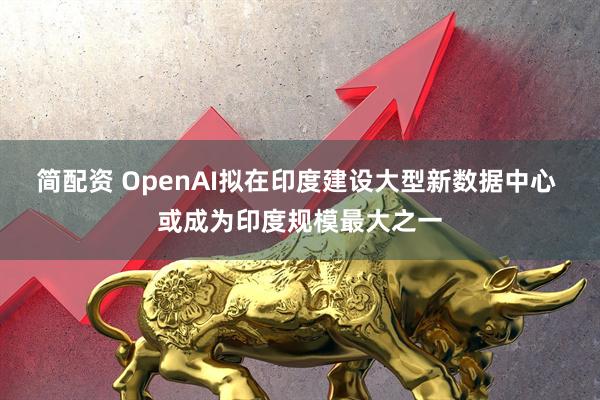 简配资 OpenAI拟在印度建设大型新数据中心 或成为印度规模最大之一