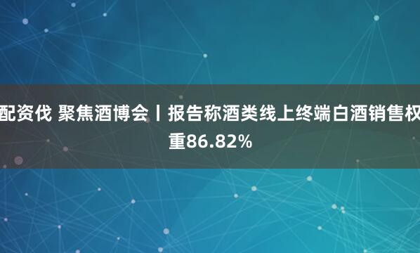 配资伐 聚焦酒博会丨报告称酒类线上终端白酒销售权重86.82%