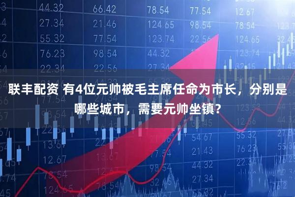 联丰配资 有4位元帅被毛主席任命为市长，分别是哪些城市，需要元帅坐镇？